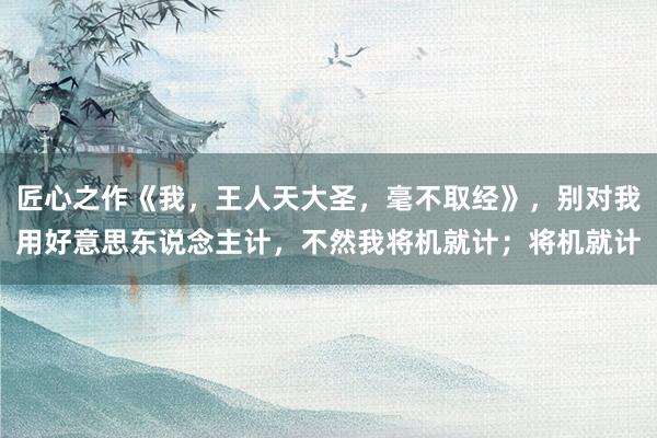 匠心之作《我，王人天大圣，毫不取经》，别对我用好意思东说念主计，不然我将机就计；将机就计