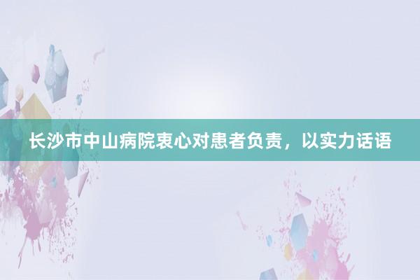 长沙市中山病院衷心对患者负责，以实力话语