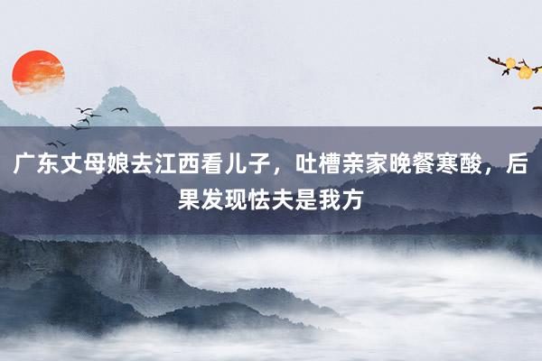 广东丈母娘去江西看儿子，吐槽亲家晚餐寒酸，后果发现怯夫是我方