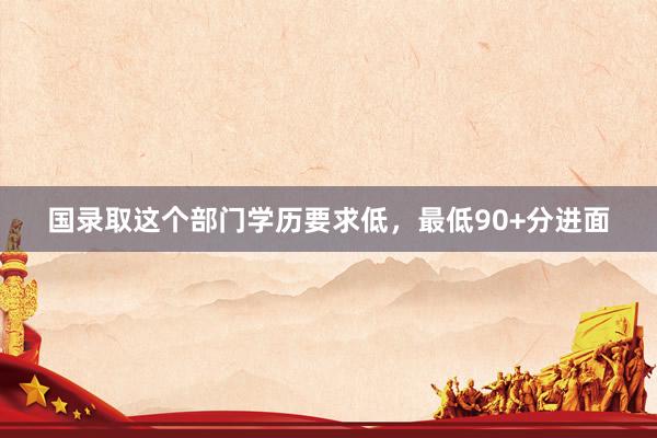 国录取这个部门学历要求低，最低90+分进面