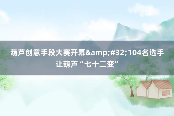 葫芦创意手段大赛开幕&#32;104名选手让葫芦“七十二变”