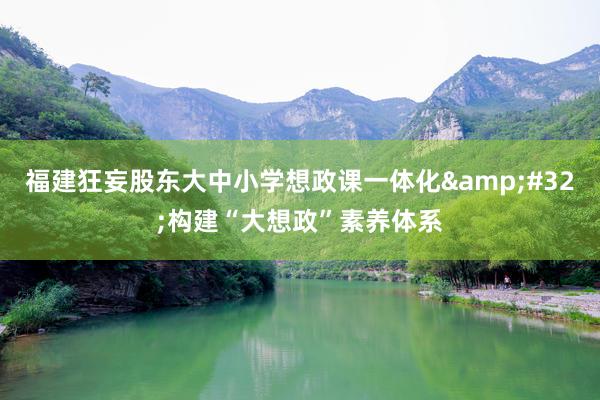 福建狂妄股东大中小学想政课一体化&#32;构建“大想政”素养体系