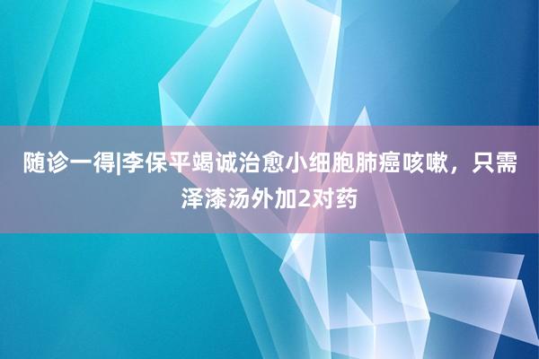 随诊一得|李保平竭诚治愈小细胞肺癌咳嗽，只需泽漆汤外加2对药