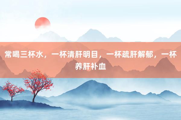 常喝三杯水，一杯清肝明目，一杯疏肝解郁，一杯养肝补血