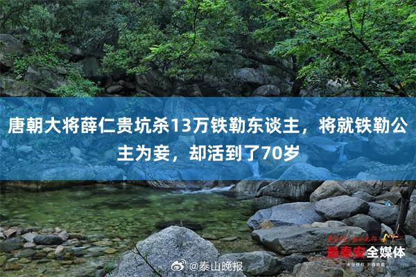 唐朝大将薛仁贵坑杀13万铁勒东谈主，将就铁勒公主为妾，却活到了70岁