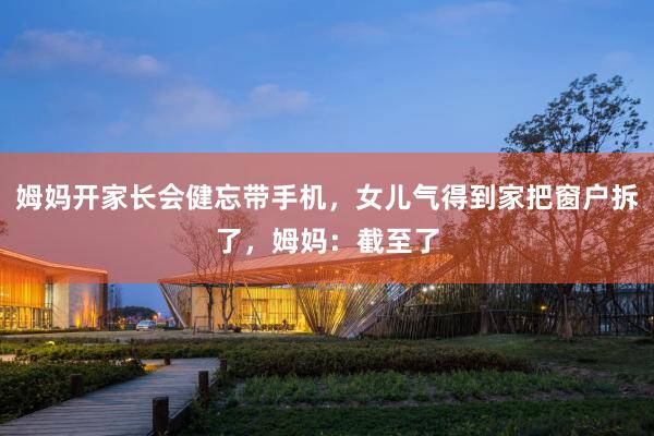 姆妈开家长会健忘带手机，女儿气得到家把窗户拆了，姆妈：截至了
