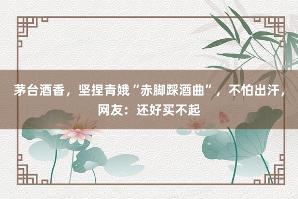 茅台酒香，坚捏青娥“赤脚踩酒曲”，不怕出汗，网友：还好买不起