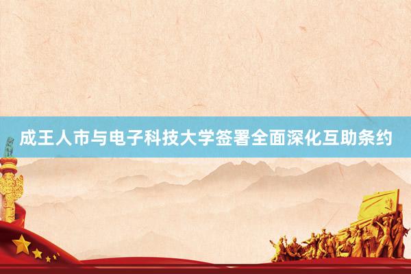 成王人市与电子科技大学签署全面深化互助条约