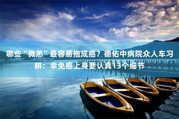 哪些“微恙”最容易拖成癌？德佑中病院众人车习耕：幸免癌上身要认真13个细节