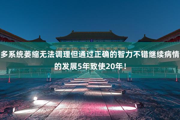 多系统萎缩无法调理但通过正确的智力不错继续病情的发展5年致使20年！