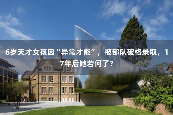 6岁天才女孩因“异常才能”，被部队破格录取，17年后她若何了？
