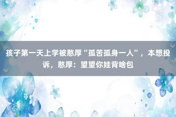 孩子第一天上学被憨厚“孤苦孤身一人”，本想投诉，憨厚：望望你娃背啥包