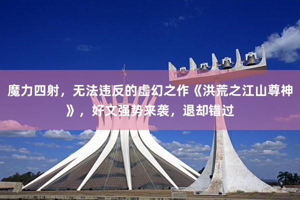 魔力四射，无法违反的虚幻之作《洪荒之江山尊神》，好文强势来袭，退却错过