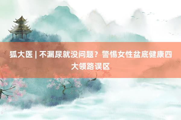 狐大医 | 不漏尿就没问题？警惕女性盆底健康四大领路误区
