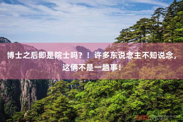 博士之后即是院士吗？！许多东说念主不知说念，这俩不是一趟事！