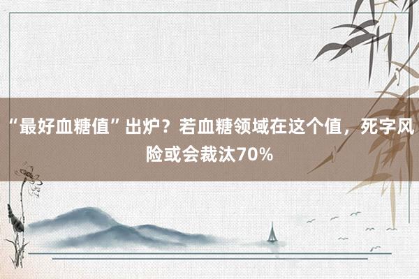 “最好血糖值”出炉？若血糖领域在这个值，死字风险或会裁汰70%