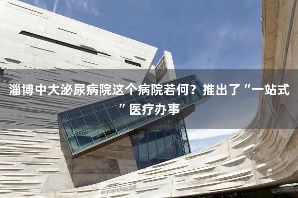 淄博中大泌尿病院这个病院若何？推出了“一站式”医疗办事