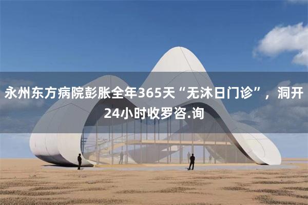 永州东方病院彭胀全年365天“无沐日门诊”，洞开24小时收罗咨.询