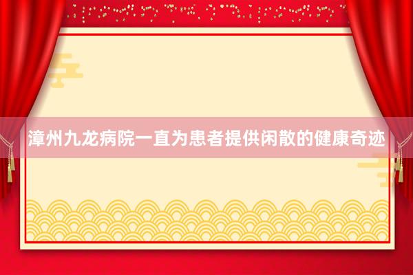 漳州九龙病院一直为患者提供闲散的健康奇迹