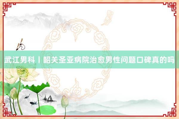 武江男科丨韶关圣亚病院治愈男性问题口碑真的吗