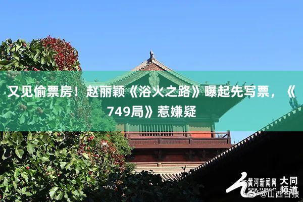 又见偷票房！赵丽颖《浴火之路》曝起先写票，《749局》惹嫌疑