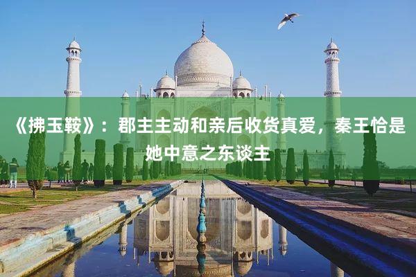 《拂玉鞍》：郡主主动和亲后收货真爱，秦王恰是她中意之东谈主