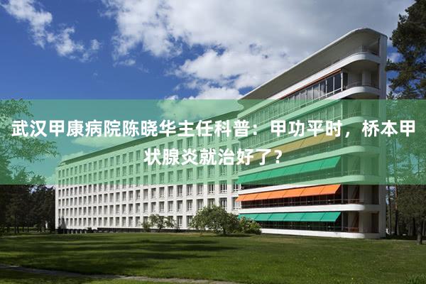 武汉甲康病院陈晓华主任科普：甲功平时，桥本甲状腺炎就治好了？