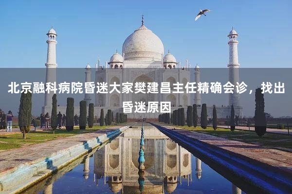 北京融科病院昏迷大家樊建昌主任精确会诊，找出昏迷原因