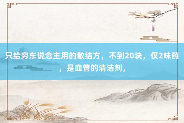 只给穷东说念主用的散结方，不到20块，仅2味药，是血管的清洁剂，