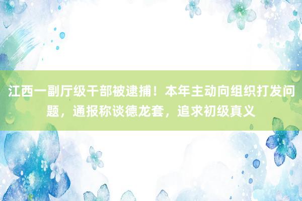 江西一副厅级干部被逮捕！本年主动向组织打发问题，通报称谈德龙套，追求初级真义