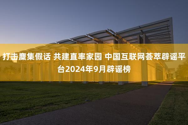 打击麇集假话 共建直率家园 中国互联网荟萃辟谣平台2024年9月辟谣榜