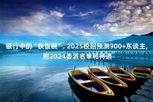 银行中的“铁饭碗”, 2025校招预测900+东谈主, 附2024委派名单和待遇