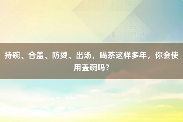 持碗、合盖、防烫、出汤，喝茶这样多年，你会使用盖碗吗？