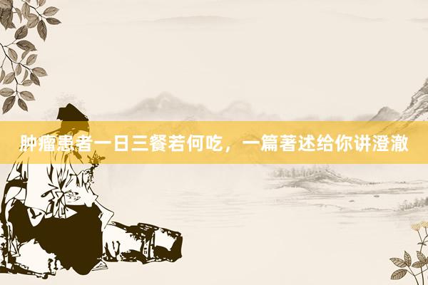 肿瘤患者一日三餐若何吃，一篇著述给你讲澄澈