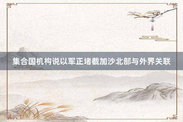 集合国机构说以军正堵截加沙北部与外界关联