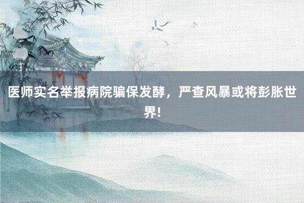 医师实名举报病院骗保发酵，严查风暴或将彭胀世界!