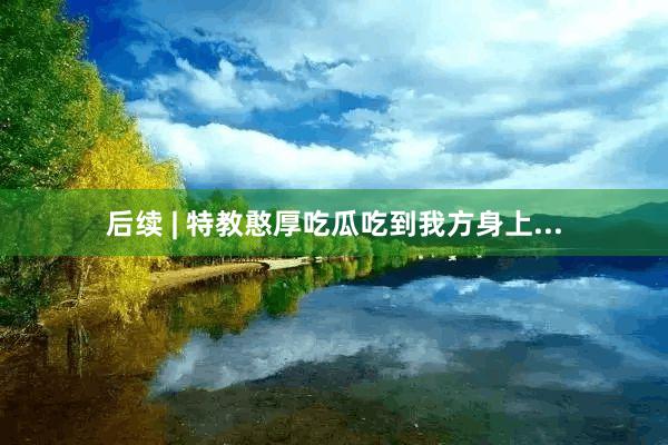 后续 | 特教憨厚吃瓜吃到我方身上...