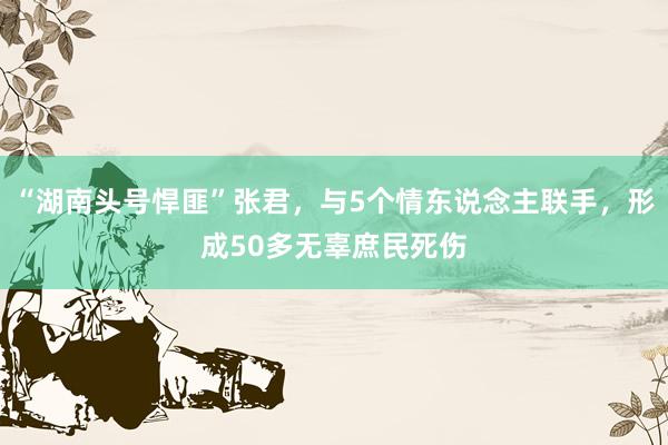 “湖南头号悍匪”张君，与5个情东说念主联手，形成50多无辜庶民死伤