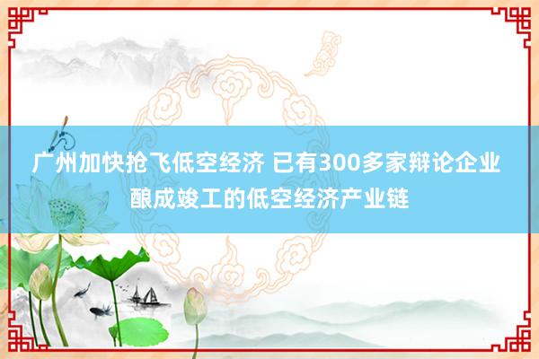 广州加快抢飞低空经济 已有300多家辩论企业 酿成竣工的低空经济产业链