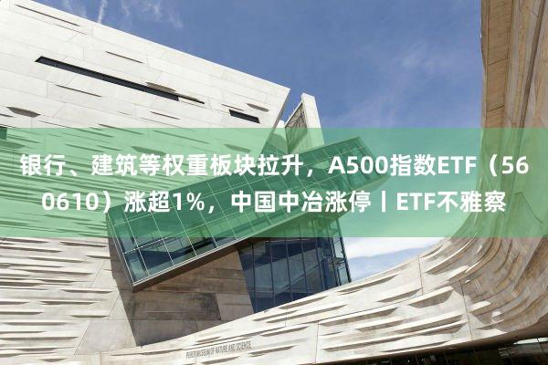 银行、建筑等权重板块拉升，A500指数ETF（560610）涨超1%，中国中冶涨停丨ETF不雅察