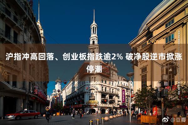 沪指冲高回落、创业板指跌逾2% 破净股逆市掀涨停潮