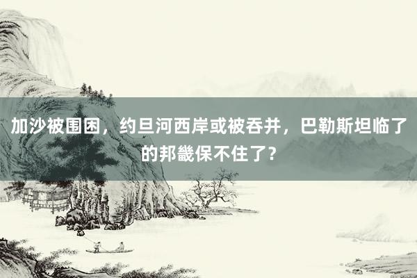 加沙被围困，约旦河西岸或被吞并，巴勒斯坦临了的邦畿保不住了？