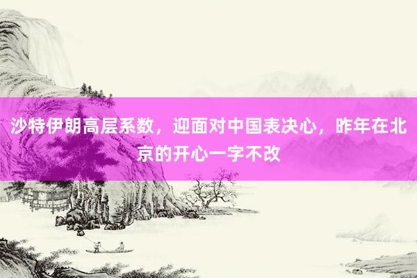 沙特伊朗高层系数，迎面对中国表决心，昨年在北京的开心一字不改