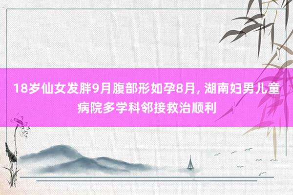 18岁仙女发胖9月腹部形如孕8月, 湖南妇男儿童病院多学科邻接救治顺利