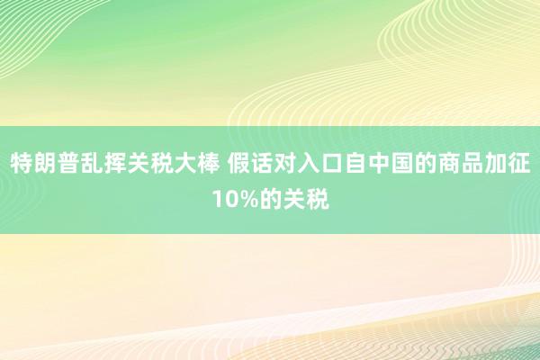特朗普乱挥关税大棒 假话对入口自中国的商品加征10%的关税
