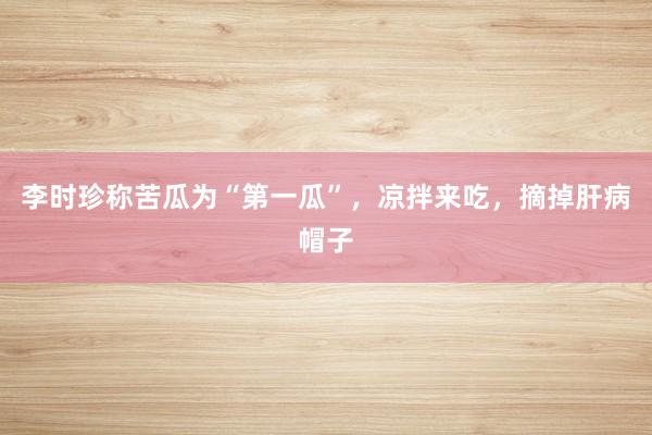 李时珍称苦瓜为“第一瓜”，凉拌来吃，摘掉肝病帽子