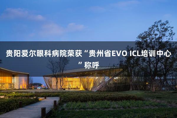 贵阳爱尔眼科病院荣获“贵州省EVO ICL培训中心”称呼