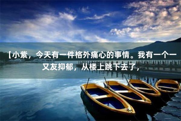 【小紫，今天有一件格外痛心的事情。我有一个一又友抑郁，从楼上跳下去了，