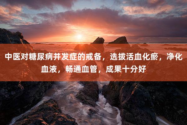 中医对糖尿病并发症的戒备,选拔活血化瘀,净化血液,畅通血管,成果十分好