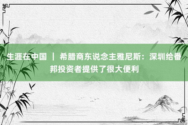 生涯在中国 ｜ 希腊商东说念主雅尼斯：深圳给番邦投资者提供了很大便利